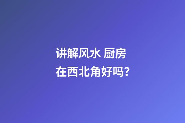 讲解风水 厨房在西北角好吗？